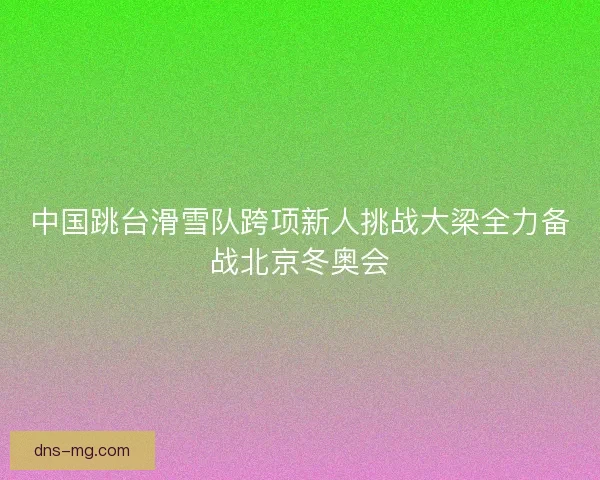 中国跳台滑雪队跨项新人挑战大梁全力备战北京冬奥会 中国跳台滑雪队跨项新人挑战大梁全力备战北京冬奥会