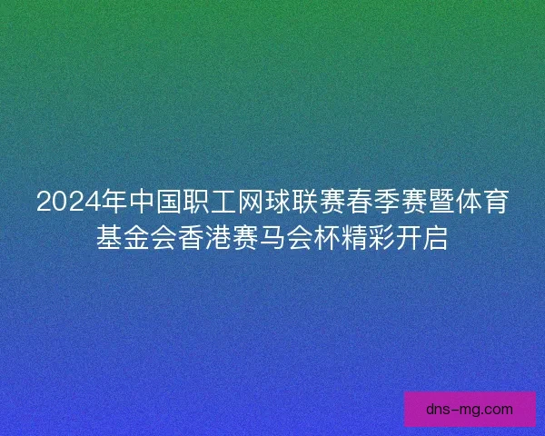 2024年中国职工网球联赛春季赛暨体育基金会香港赛马会杯精彩开启 2024年中国职工网球联赛春季赛暨体育基金会香港赛马会杯精彩开启