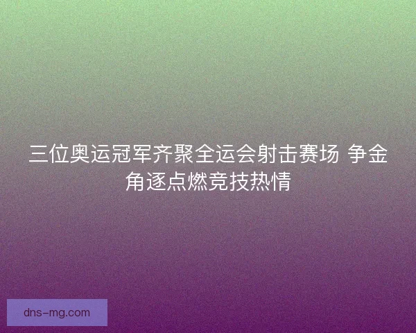 三位奥运冠军齐聚全运会射击赛场 争金角逐点燃竞技热情