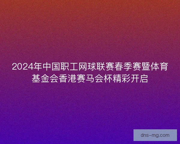 2024年中国职工网球联赛春季赛暨体育基金会香港赛马会杯精彩开启
