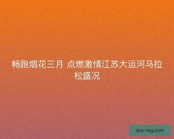 畅跑烟花三月 点燃激情江苏大运河马拉松盛况