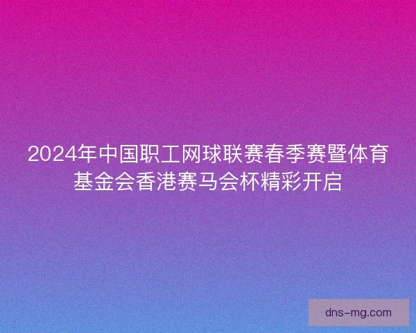 2024年中国职工网球联赛春季赛暨体育基金会香港赛马会杯精彩开启
