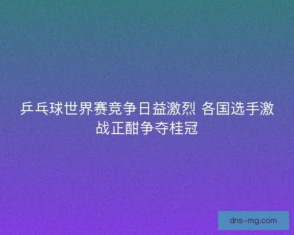 乒乓球世界赛竞争日益激烈 各国选手激战正酣争夺桂冠