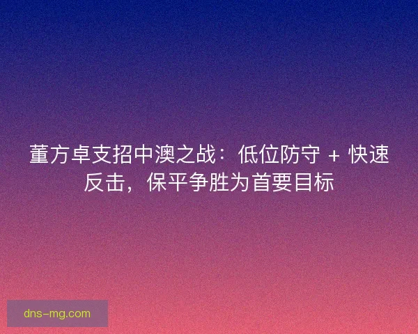 董方卓支招中澳之战：低位防守 + 快速反击，保平争胜为首要目标