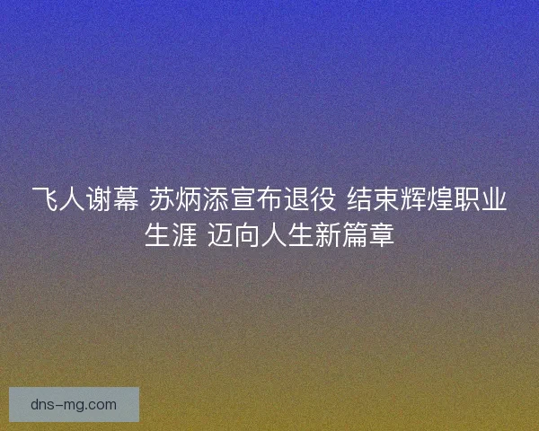飞人谢幕 苏炳添宣布退役 结束辉煌职业生涯 迈向人生新篇章
