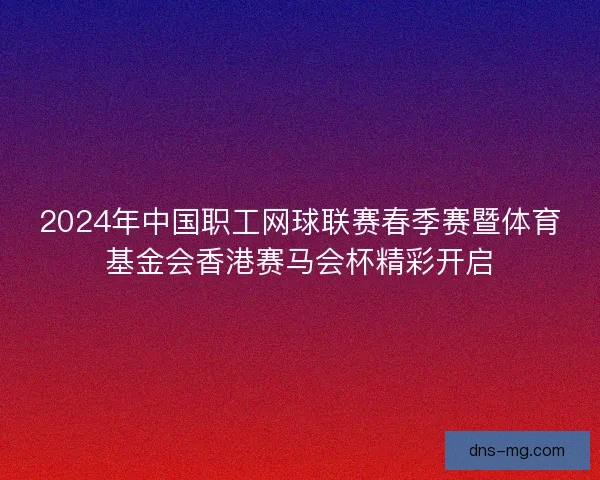 2024年中国职工网球联赛春季赛暨体育基金会香港赛马会杯精彩开启