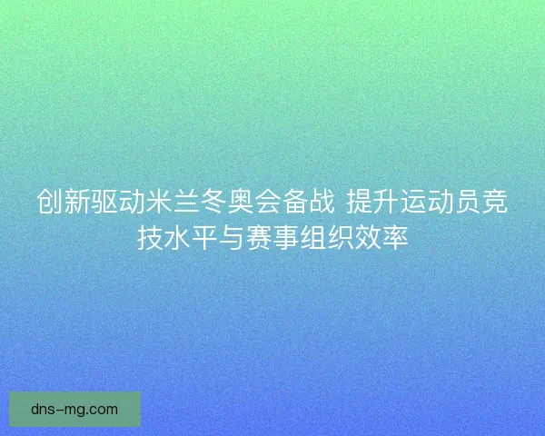 创新驱动米兰冬奥会备战 提升运动员竞技水平与赛事组织效率