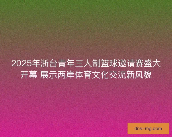 2025年浙台青年三人制篮球邀请赛盛大开幕 展示两岸体育文化交流新风貌 2025年浙台青年三人制篮球邀请赛盛大开幕 展示两岸体育文化交流新风貌